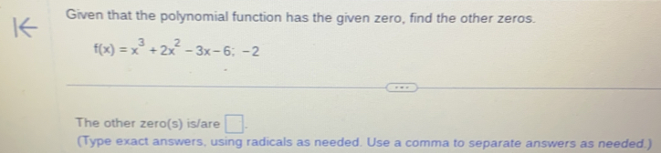 Given that the polynomial function has the given zero, find the other zeros.
f(x)=x^3+2x^2-3x-6;-2
The other zero(s) is/are □ . 
(Type exact answers, using radicals as needed. Use a comma to separate answers as needed.)