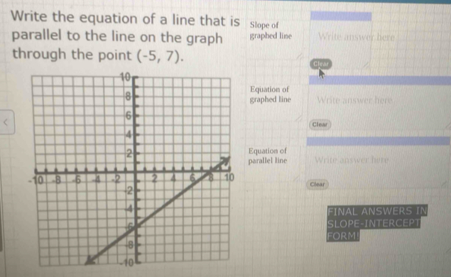 Write the equation of a line that is Slope of 
parallel to the line on the graph graphed line Write answer here 
through the point (-5,7). 
Clear 
Equation of 
graphed line Write answer here 
Clear 
Equation of 
parallel line Write answer here 
Clear 
FINAL ANSWERS IN 
SLOPE-INTERCEPT 
FORM