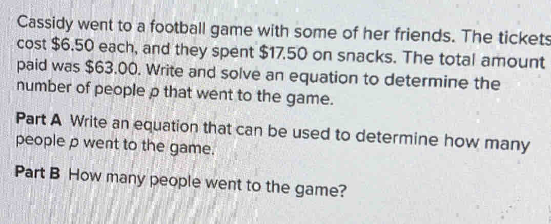 Cassidy went to a football game with some of her friends. The tickets 
cost $6.50 each, and they spent $17.50 on snacks. The total amount 
paid was $63.00. Write and solve an equation to determine the 
number of people p that went to the game. 
Part A Write an equation that can be used to determine how many 
people p went to the game. 
Part B How many people went to the game?