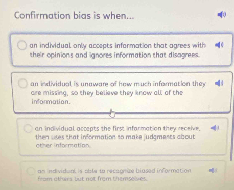 Confirmation bias is when...
an individual only accepts information that agrees with
their opinions and ignores information that disagrees.
an individual is unaware of how much information they
are missing, so they believe they know all of the
information.
an individual accepts the first information they receive,
then uses that information to make judgments about
other information.
an individual is able to recognize biased information
from others but not from themselves.