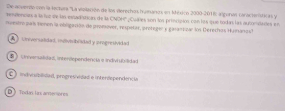 De acuerdo con la lectura ''La violación de los derechos humanos en México 2000-2018: algunas características y
tendencias a la luz de las estadísticas de la CNDH' ¿Cuáles son los principios con los que todas las autoridades en
nuestre país tienen la obligación de promover, respetar, proteger y garantizar los Derechos Humanos?
A Universalidad, indivisibilidad y progresividad
B ) Universalidad, interdependencia e indivisibilidad
indivisibilidad, progresividad e interdependencia
D  Todas las anteriores