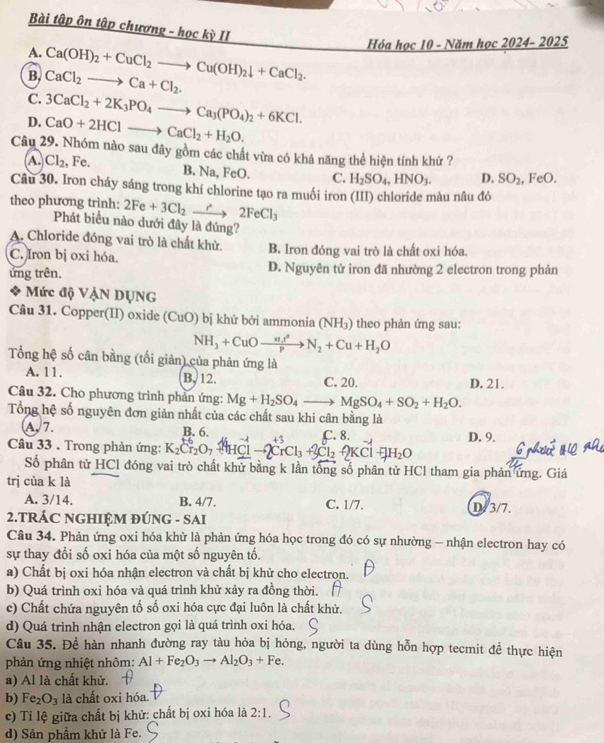 Bài tập ôn tập chương - hockill
A. Ca(OH)_2+CuCl_2to Cu(OH)_2downarrow +CaCl_2.
Hóa học 10 - Năm học 2024- 2025
B. CaCl_2to Ca+Cl_2.
C.
D. 3CaCl_2+2K_3PO_4to Ca_3(PO_4)_2+6KCl.
CaO+2HClto CaCl_2+H_2O.
Câu 29. Nhóm nào sau đây gồm các chất vừa có khả năng thể hiện tính khử 7
A. Cl_2 , Fe. FeO.
B. Na.
C. H_2SO_4,HNO_3. D. SO_2 FeO.
Câu 30. Iron cháy sáng trong khí chlorine tạo ra muối iron (III) chloride màu nâu đỏ
theo phương trình: 2Fe+3Cl_2xrightarrow e2FeCl_3
Phát biểu nào dưới đây là đúng?
A. Chloride đóng vai trò là chất khử. B. Iron đóng vai trò là chất oxi hóa.
C. Iron bị oxi hóa.
ứng trên.
D. Nguyên tử iron đã nhường 2 electron trong phản
Mức độ VậN DỤNG
Câu 31. Copper(II) oxide (CuO) bị khử bởi ammonia (NH_3) theo phản ứng sau:
NH_3+CuOto  π t^0/p to N_2+Cu+H_2O
Tổng hệ số cân bằng (tối giản) của phản ứng là
A. 11. B. 12.
C. 20. D. 21.
Câu 32. Cho phương trình phần ứng: Mg+H_2SO_4to MgSO_4+SO_2+H_2O.
Tổng hệ số nguyên đơn giản nhất của các chất sau khi cân bằng là
A,7. B. 6.
Câu 33 . Trong phản ứng: K_2Cr_2O_7+HHClto 2CrCl_3+2Cl_2+2KCl+H_2C C. 8.
D. 9.
Số phân tử HCl đóng vai trò chất khử bằng k lần tổng số phân tử HCl tham gia phản ứng. Giá
trị của k là
A. 3/14. B. 4/7. C. 1/7. D/3/7.
2.TRÁC NGHIỆM ĐÚNG - SAI
Câu 34. Phản ứng oxi hóa khử là phản ứng hóa học trong đó có sự nhường - nhận electron hay có
sự thay đổi số oxi hóa của một số nguyên tố.
a) Chất bị oxi hóa nhận electron và chất bị khử cho electron.
b) Quá trình oxi hóa và quá trình khử xảy ra đồng thời.
c) Chất chứa nguyên tố số oxi hóa cực đại luôn là chất khử.
d) Quá trình nhận electron gọi là quá trình oxi hóa.
Câu 35. Để hàn nhanh đường ray tàu hỏa bị hỏng, người ta dùng hỗn hợp tecmit để thực hiện
phản ứng nhiệt nhôm: Al+Fe_2O_3to Al_2O_3+Fe.
a) Al là chất khử.
b) Fe_2O_3 là chất oxi hóa.
c) Tỉ lệ giữa chất bị khử: chất bị oxi hóa là 2:1.
d) Sản phầm khử là Fe.