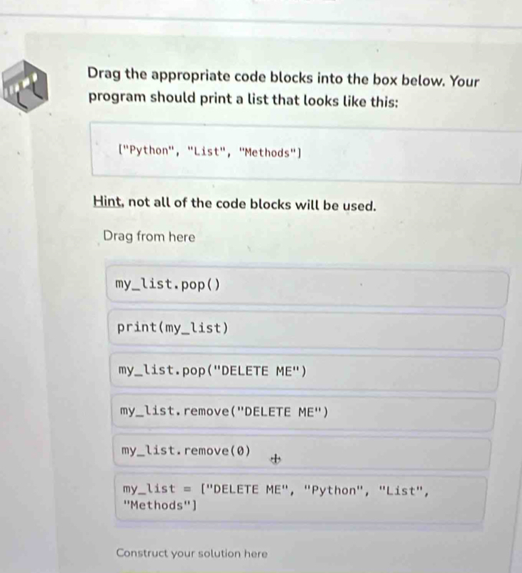 Drag the appropriate code blocks into the box below. Your
program should print a list that looks like this:
["Python", "List", "Methods"]
Hint, not all of the code blocks will be used.
Drag from here
my._ list.pop()
print(my_list)
my_ list.pop("DELETE ME")
my_ list.remove("DELETE ME")
my_ list.remove(0)
my_ list = ["DELETE ME", "Python", "List",
''Methods'' ]
Construct your solution here