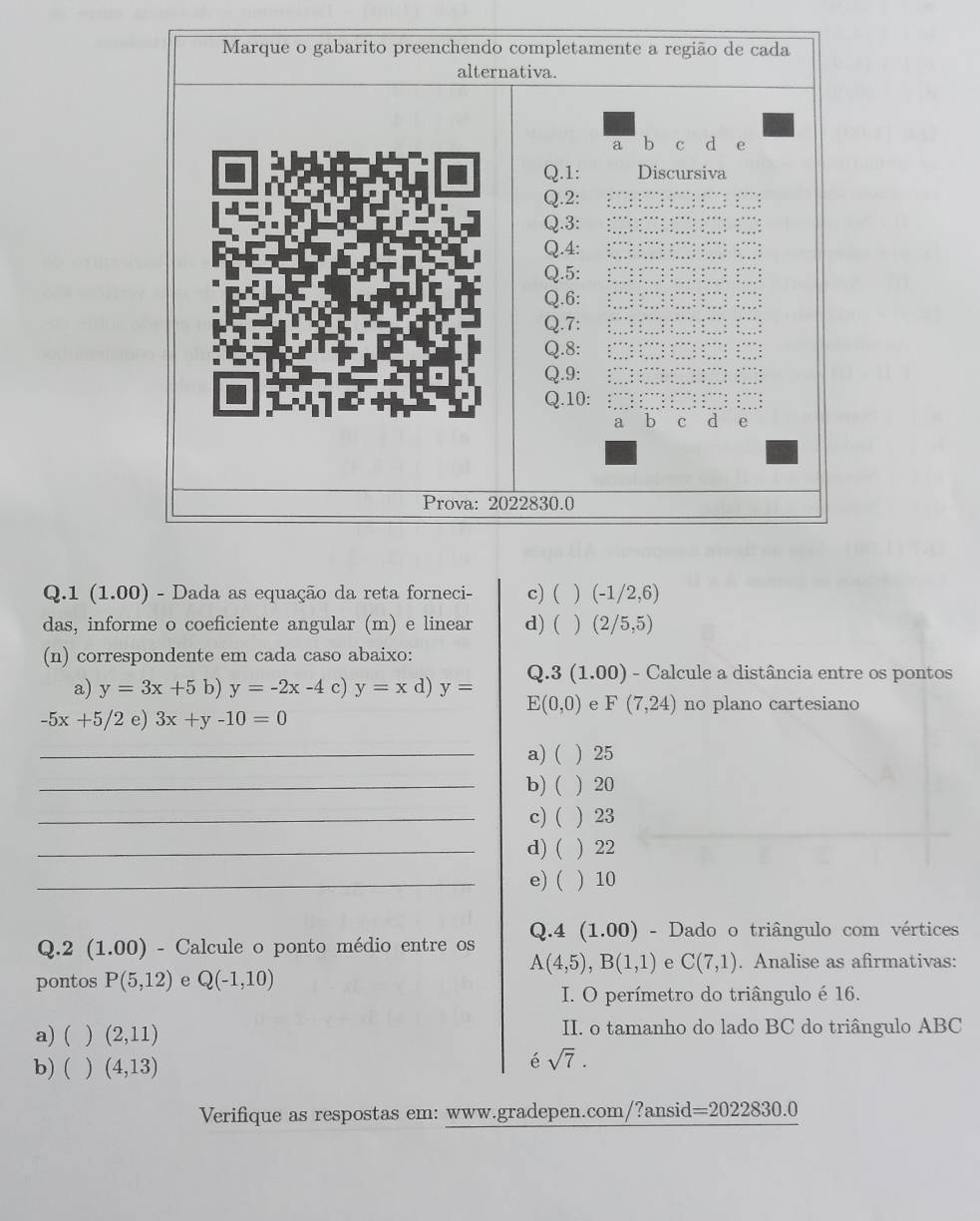 Marque o gabarito preenchendo completamente a região de cada
alternativa.
a b C d e
Q.1: Discursiva
Q.2:
Q.3:
Q.4:
Q.5:
Q.6:
Q.7:
Q.8:
Q.9:
Q.10:
a b C d e
Prova: 2022830.0
Q.1 (1.00) - Dada as equação da reta forneci- c) ( ) (-1/2,6)
das, informe o coeficiente angular (m) e linear d) ( ) (2/5,5)
(n) correspondente em cada caso abaixo:
Q.3 (1.00) - Calcule a distância entre os pontos
a) y=3x+5b)y=-2x-4 c) y=x d) y=
E(0,0) e F(7,24) no plano cartesiano
-5x+5/2 e) 3x+y-10=0
_a) ( ) 25
_b) ( ) 20
_c) ( ) 23
_d) ( ) 22
_e)( ) 10
Q.4 (1.00) - Dado o triângulo com vértices
Q.2 (1.00) - Calcule o ponto médio entre os
A(4,5), B(1,1) e C(7,1). Analise as afirmativas:
pontos P(5,12) e Q(-1,10)
I. O perímetro do triângulo é 16.
a) ( ) (2,11) II. o tamanho do lado BC do triângulo ABC
b)( ) (4,13)
é sqrt(7). 
Verifique as respostas em: www.gradepen.com/?ansid=2022830.0