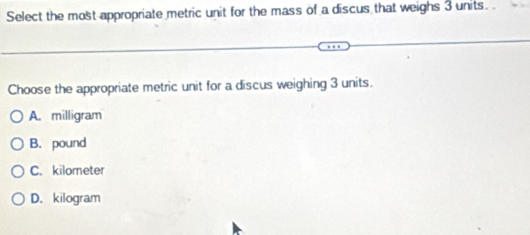 Select the most appropriate metric unit for the mass of a discus that weighs 3 units. 
Choose the appropriate metric unit for a discus weighing 3 units.
A. milligram
B. pound
C. kilometer
D. kilogram