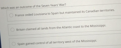 Which was an outcome of the Seven Years' War?
France ceded Louisiana to Spain but maintained its Canadian territories.
Britain claimed all lands from the Atlantic coast to the Mississippi.
Spain gained control of all territory west of the Mississippi.