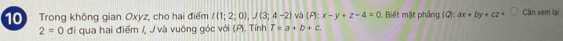 Trong không gian Oxyz, cho hai điểm I(1;2;0), J(3;4-2) và (P):x-y+z-4=0. Biết mặt phầng (Q):ax+by+cz+ Cần xem lại
2=0 đi qua hai điểm /, J và vuông góc với (P). Tính T=a+b+c