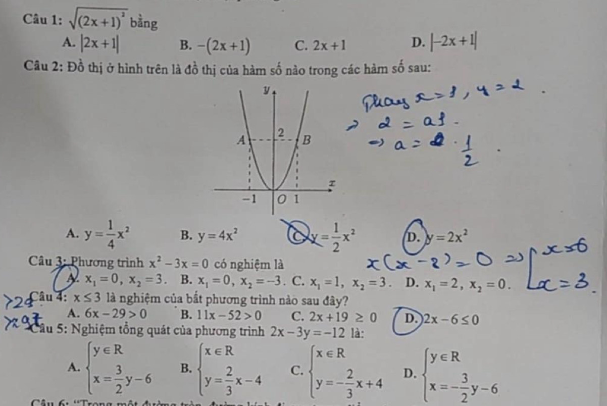 sqrt((2x+1)^2) bằng
A. |2x+1| -(2x+1) C. 2x+1 D. |-2x+1|
B.
Câu 2: Đồ thị ở hình trên là đồ thị của hàm số nào trong các hàm số sau:
A. y= 1/4 x^2 B. y=4x^2 6 y= 1/2 x^2 D. y=2x^2
Câu 3: Phương trình x^2-3x=0 có nghiệm là
x_1=0, x_2=3 B. x_1=0, x_2=-3. C. x_1=1, x_2=3. D. x_1=2, x_2=0. 
Câu 4: x≤ 3 là nghiệm của bắt phương trình nào sau đây?
A. 6x-29>0 B. 11x-52>0 C. 2x+19≥ 0 D. 2x-6≤ 0
Cầu 5: Nghiệm tổng quát của phương trình 2x-3y=-12 là:
A. beginarrayl y∈ R x= 3/2 y-6endarray. B. beginarrayl x∈ R y= 2/3 x-4endarray. C. beginarrayl x∈ R y=- 2/3 x+4endarray. D. beginarrayl y∈ R x=- 3/2 y-6endarray.
Câu 6 'Trong một