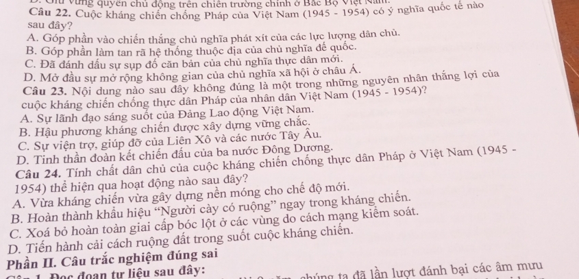 Ch vùng quyên chủ động trên chiên trường chính ở Bắc Bộ Việt Nam.
Câu 22. Cuộc kháng chiến chống Pháp của Việt Nam (1945 - 1954) có ý nghĩa quốc tế nào
sau đây?
A. Góp phần vào chiến thắng chủ nghĩa phát xít của các lực lượng dân chủ.
B. Góp phần làm tan rã hệ thống thuộc địa của chủ nghĩa đế quốc.
C. Đã đánh dấu sự sụp đố căn bản của chủ nghĩa thực dân mới.
D. Mở đầu sự mở rộng không gian của chủ nghĩa xã hội ở châu Á.
Câu 23. Nội dung nào sau đây không đúng là một trong những nguyên nhân thắng lợi của
cuộc kháng chiến chống thực dân Pháp của nhân dân Việt Nam (1945 - 1954)?
A. Sự lãnh đạo sáng suốt của Đảng Lao động Việt Nam.
B. Hậu phương kháng chiến được xây dựng vững chắc.
C. Sự viện trợ, giúp đỡ của Liên Xô và các nước Tây Âu.
D. Tinh thần đoàn kết chiến đấu của ba nước Đông Dương.
Câu 24. Tính chất dân chủ của cuộc kháng chiến chống thực dân Pháp ở Việt Nam (1945 -
1954) thể hiện qua hoạt động nào sau dây?
A. Vừa kháng chiến vừa gây dựng nền móng cho chế độ mới.
B. Hoàn thành khẩu hiệu “Người cày có ruộng” ngay trong kháng chiến.
C. Xoá bỏ hoàn toàn giai cấp bóc lột ở các vùng do cách mạng kiểm soát.
D. Tiến hành cải cách ruộng đất trong suốt cuộc kháng chiến.
Phần II. Câu trắc nghiệm đúng sai
Đọc đoạn tự liệu sau đây:
lúng ta  đã lần lượt đánh bại các âm mưu