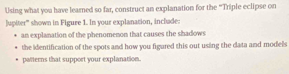 Using what you have learned so far, construct an explanation for the “Triple eclipse on 
Jupiter” shown in Figure 1. In your explanation, include: 
an explanation of the phenomenon that causes the shadows 
the identification of the spots and how you figured this out using the data and models 
patterns that support your explanation.