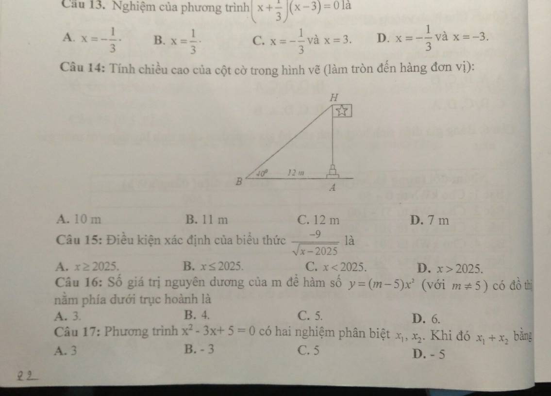 Cầu 13. Nghiệm của phương trình (x+ 1/3 )(x-3)=01a
A. x=- 1/3 · B. x= 1/3 · C. x=- 1/3  và x=3. D. x=- 1/3  và x=-3.
Câu 14: Tính chiều cao của cột cờ trong hình vẽ (làm tròn đến hàng đơn vị):
A. 10 m B. 11 m C. 12 m D. 7 m
Câu 15: Điều kiện xác định của biểu thức  (-9)/sqrt(x-2025)  là
A. x≥ 2025. B. x≤ 2025. C. x<2025. D. x>2025.
Câu 16: Số giá trị nguyên dương của m đề hàm số y=(m-5)x^2 (với m!= 5) có đồ thị
nằm phía dưới trục hoành là
A. 3. B. 4. C. 5. D. 6.
Câu 17: Phương trình x^2-3x+5=0 có hai nghiệm phân biệt x_1,x_2. Khi đó x_1+x_2 bǎng
A. 3 B. - 3 C. 5 D. - 5