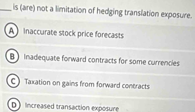 is (are) not a limitation of hedging translation exposure.
A Inaccurate stock price forecasts
B Inadequate forward contracts for some currencies
C Taxation on gains from forward contracts
D Increased transaction exposure