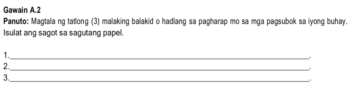 Gawain A.2 
Panuto: Magtala ng tatlong (3) malaking balakid o hadlang sa pagharap mo sa mga pagsubok sa iyong buhay. 
Isulat ang sagot sa sagutang papel. 
1._ 
2._ 
. 
3._ 
.