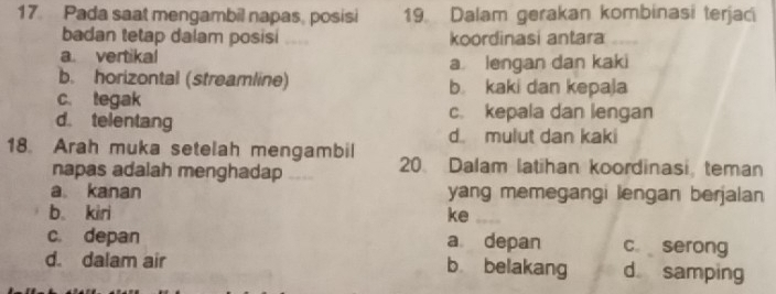 Pada saat mengambil napas, posisi 19. Dalam gerakan kombinasi terjac
badan tetap dalam posisi koordinasi antara
a. vertikal
a lengan dan kaki
b. horizontal (streamline) b kaki dan kepaja
c. tegak
d. telentang
c. kepala dan lengan
d. mulut dan kaki
18. Arah muka setelah mengambil 20. Dalam latihan koordinasi, teman
napas adalah menghadap __
a kanan yang memegangi lengan berjalan
b kiri ke
c. depan a depan c serong
d. dalam air b belakang d samping