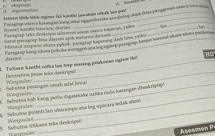 desktp.
c eksposisi
d. limasan
d. argumentasi
Isinen titik-titik ngisor iki kanthi jawaban cekak lan pas!
Paragrap utawa karangan kang isine nggambarake sawijining objek (bisa panggonan utawa wewujudar
liyane) kanthi trawaca, diarani __lan_
Paragrap teks deskripsi nduweni ancas utawa tujuwan, yaiku lan
Sarat paragrap bisa diarani apik menawa duweni
Miturut mapane ukara pokok, paragrap kaperang dadi lima yaiku
Paragrap kang ukara pokoke manggon ana ing ngarep paragrap, banjur kasusul ukara-ukara panjlentel
HO
_
diarani
I. Tulisen kanthi cetha lan trep marang pitakonan ngisor iki!
. Jlentrehna jinise teks deskripsi!
Wangsulan:
2. Sebutna perangan omah adat Jawa!
3. Sebutna bab kang perlu digatekake nalika nulis karangan dheskriptip! Wangsulan:
Wangsulan:
4. Sebutna piranti lan ubarampe ana ing upacara tedak siten!
Wangsulan:
_
5. Sebutna titikane teks deskripsi!
Wangsulan:
Asesmen P