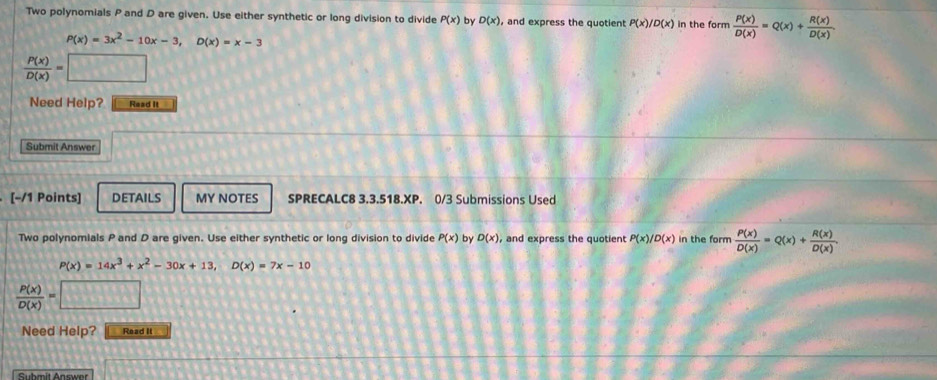 Two polynomials P and D are given. Use either synthetic or long division to divide P(x) by D(x) , and express the quotient P(x)/D(x) in the form  P(x)/D(x) =Q(x)+ R(x)/D(x) .
P(x)=3x^2-10x-3, D(x)=x-3
 P(x)/D(x) =□
Need Help? Read It 
Submit Answer 
[−/1 Points] DETAILS MY NOTES SPRECALC8 3.3.518.XP. 0/3 Submissions Used 
Two polynomials P and D are given. Use either synthetic or long division to divide P(x) by D(x) , and express the quotient P(x)/D(x) in the form  P(x)/D(x) =Q(x)+ R(x)/D(x) .
P(x)=14x^3+x^2-30x+13, D(x)=7x-10
 P(x)/D(x) =
Need Help? Read It 
Suhmit Answer