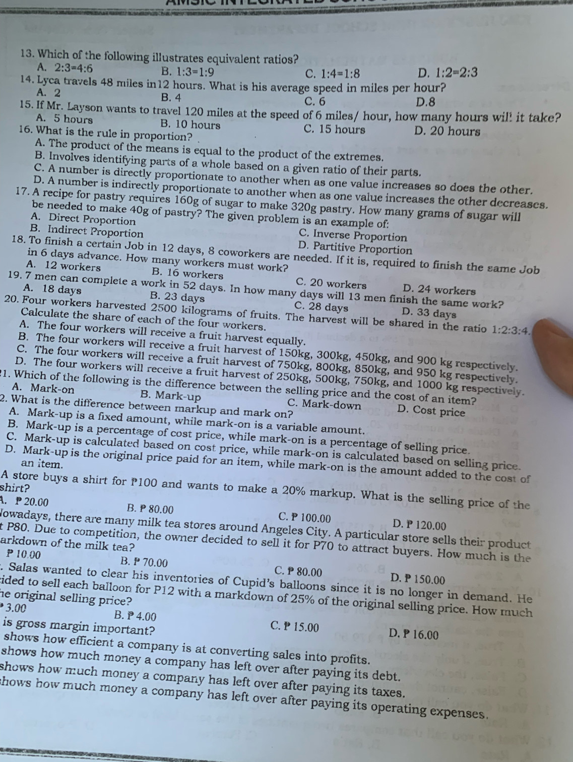 Which of the following illustrates equivalent ratios?
A. 2:3=4:6 B. 1:3=1:9
C. 1:4=1:8 D. 1:2=2:3
14. Lyca travels 48 miles in12 hours. What is his average speed in miles per hour?
A. 2 B. 4
C. 6 D.8
15. If Mr. Layson wants to travel 120 miles at the speed of 6 miles/ hour, how many hours wil! it take?
A. 5 hours B. 10 hours C. 15 hours D. 20 hours
16. What is the rule in proportion?
A. The product of the means is equal to the product of the extremes.
B. Involves identifying parts of a whole based on a given ratio of their parts.
C. A number is directly proportionate to another when as one value increases so does the other.
D. A number is indirectly proportionate to another when as one value increases the other decreases.
17. A recipe for pastry requires 160g of sugar to make 320g pastry. How many grams of sugar will
be needed to make 40g of pastry? The given problem is an example of:
A. Direct Proportion C. Inverse Proportion
B. Indirect Proportion D. Partitive Proportion
18. To finish a certain Job in 12 days, 8 coworkers are needed. If it is, required to finish the same Job
in 6 days advance. How many workers must work?
A. 12 workers B. 16 workers C. 20 workers D. 24 workers
19. 7 men can complete a work in 52 days. In how many days will 13 men finish the same work?
A. 18 days B. 23 days C. 28 days D. 33 days
20. Four workers harvested 2500 kilograms of fruits. The harvest will be shared in the ratio 1:2:3:4.
Calculate the share of each of the four workers.
A. The four workers will receive a fruit harvest equally.
B. The four workers will receive a fruit harvest of 150kg, 300kg, 450kg, and 900 kg respectively.
C. The four workers will receive a fruit harvest of 750kg, 800kg, 850kg, and 950 kg respectively.
D. The four workers will receive a fruit harvest of 250kg, 500kg, 750kg, and 1000 kg respectively.
21. Which of the following is the difference between the selling price and the cost of an item?
A. Mark-on B. Mark-up C. Mark-down D. Cost price
2. What is the difference between markup and mark on?
A. Mark-up is a fixed amount, while mark-on is a variable amount.
B. Mark-up is a percentage of cost price, while mark-on is a percentage of selling price.
C. Mark-up is calculated based on cost price, while mark-on is calculated based on selling price.
D. Mark-up is the original price paid for an item, while mark-on is the amount added to the cost of
an item.
shirt?
A store buys a shirt for P100 and wants to make a 20% markup. What is the selling price of the
A. P 20.00 B. P 80.00 C. P 100.00 D. P 120.00
Nowadays, there are many milk tea stores around Angeles City. A particular store sells their product
t P80. Due to competition, the owner decided to sell it for P70 to attract buyers. How much is the
arkdown of the milk tea?
P 10.00 B. P 70.00 C. P 80.00 D. P 150.00
. Salas wanted to clear his inventories of Cupid’s balloons since it is no longer in demand. He
cided to sell each balloon for P12 with a markdown of 25% of the original selling price. How much
he original selling price?
B. P 4.00 C. P 15.00
3.00 D. P 16.00
is gross margin important?
shows how efficient a company is at converting sales into profits.
shows how much money a company has left over after paying its debt.
shows how much money a company has left over after paying its taxes.
hows how much money a company has left over after paying its operating expenses.