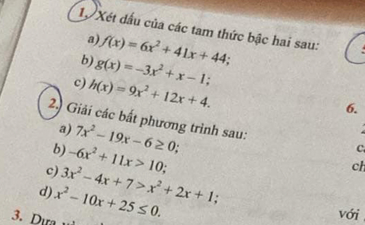 Xét dấu của các tam thức bậc hai sau: 
a) f(x)=6x^2+41x+44; 
b) g(x)=-3x^2+x-1; 
c) h(x)=9x^2+12x+4. 
6. 
2.) Giải các bất phương trình sau: 
a) 7x^2-19x-6≥ 0; 
b) -6x^2+11x>10; 
C 
c) 3x^2-4x+7>x^2+2x+1; 
ch 
d) x^2-10x+25≤ 0. 
3. Dựa 
với