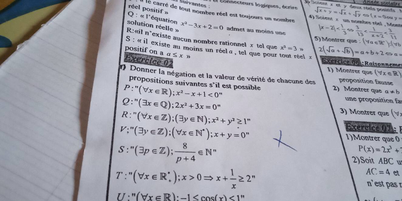 snnée scolaire
s suivantes :
3p Soient x et y deux réels positifs   
réel positif »
: el connecteurs logiques, écrire sqrt(x+y)=sqrt(x)+sqrt(y)approx (x=0 ov y=
Il le carré de tout nombre réel est toujours un nombre 4) Soient x un nombre réel , Mont |x-2|
Q : « l'équation
solution réelle  » x^2-3x+2=0 admet au moins une
R:«il n*existe aucun nombre rationnel x tel que x^2=3 2(sqrt(a)+sqrt(b))=a+b+2Leftrightarrow a=
5) Montrer que : (forall a∈ R^+)∵ (forall b
positif on a a≤ x »
S : « il existe au moins un réela  , tel que pour tout réel x Exercice 06 :Raisonneme
Exercice 02
1) Montrer que (forall x∈ R)
Donner la négation et la valeur de vérité de chacune des proposition fausse
propositions suivantes s'il est possible 2) Montrer que a!= b
P:''(forall x∈ R);x^2-x+1<0''
Q:''(exists x∈ Q);2x^2+3x=0''
une proposition a
3) Montrer que (forall 2
R:''(forall x∈ Z);(exists y∈ N);x^2+y^2≥ 1'' Exercice 07: 1
V;''(exists y∈ Z);(forall x∈ N^*);x+y=0''
1)Montrer que 0
S:''(exists p∈ Z); 8/p+4 ∈ N^*
P(x)=2x^3+
2)Soit ABC u
T:''(forall x∈ R_+^*);x>0Rightarrow x+ 1/x ≥ 2^n
AC=4 et
n es pas  r
U:''(forall x∈ R):-1 <1''