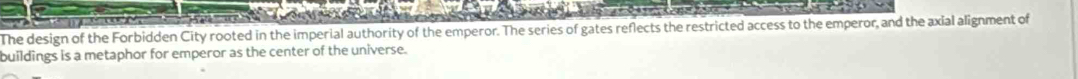 The design of the Forbidden City rooted in the imperial authority of the emperor. The series of gates reflects the restricted access to the emperor, and the axial alignment of 
buildings is a metaphor for emperor as the center of the universe.