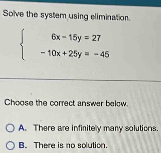 Solve the system using elimination.
beginarrayl 6x-15y=27 -10x+25y=-45endarray.
Choose the correct answer below.
A. There are infinitely many solutions.
B. There is no solution.