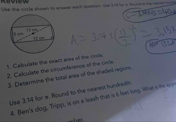 Review 
Use the circle shown to answer each question. Use 3.14 for π. Round to the nearest hundre 
1. Calculate the exact area of the circle. 
2. Calculate the circumference of the circle. 
3. Determine the total area of the shaded regions. 
Use 3.14 for π. Round to the nearest hundredth. 
4. Ben's dog, Tripp, is on a leash that is 6 feet long. What is the appr 
mher.