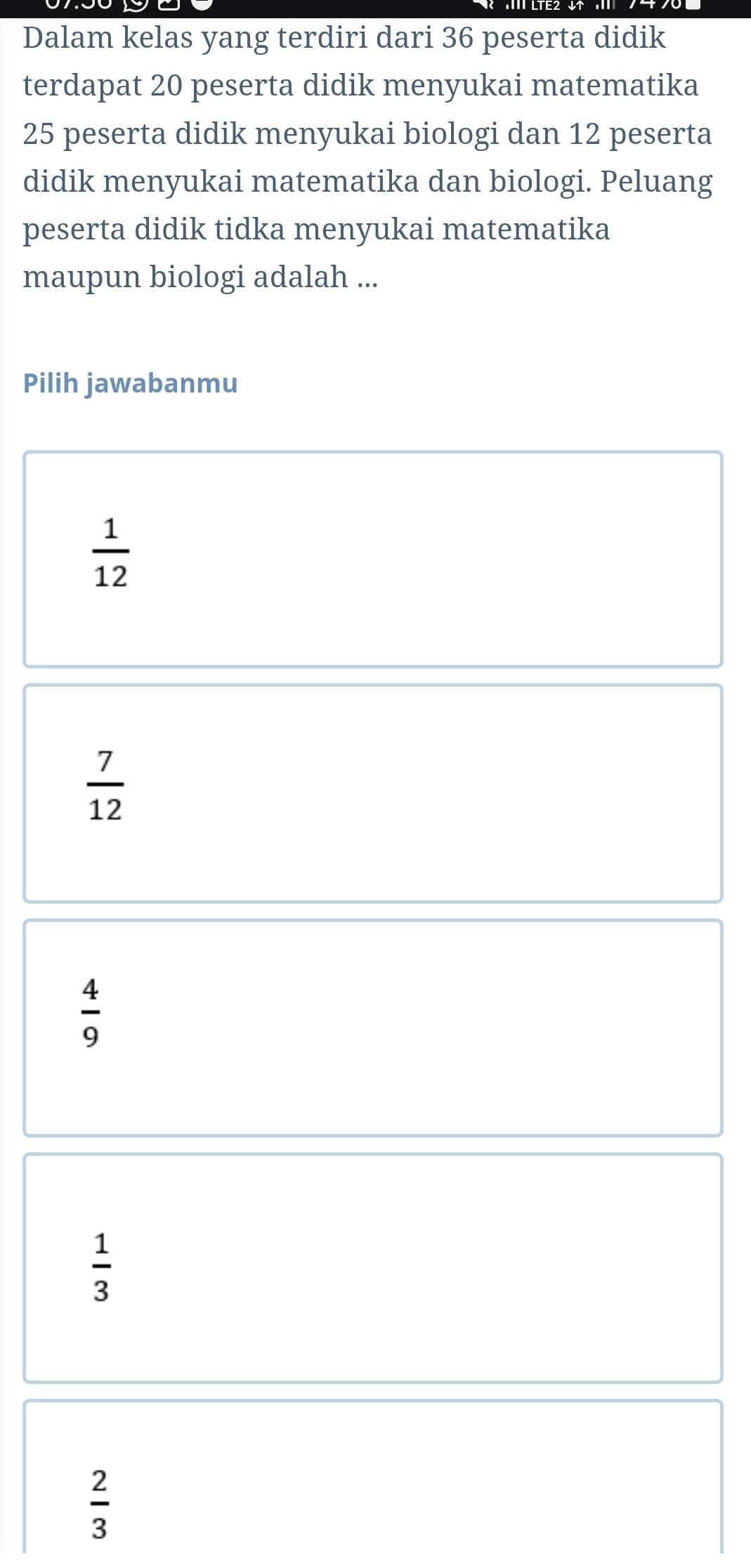 Dalam kelas yang terdiri dari 36 peserta didik
terdapat 20 peserta didik menyukai matematika
25 peserta didik menyukai biologi dan 12 peserta
didik menyukai matematika dan biologi. Peluang
peserta didik tidka menyukai matematika
maupun biologi adalah ...
Pilih jawabanmu
 1/12 
 7/12 
 4/9 
 1/3 
 2/3 