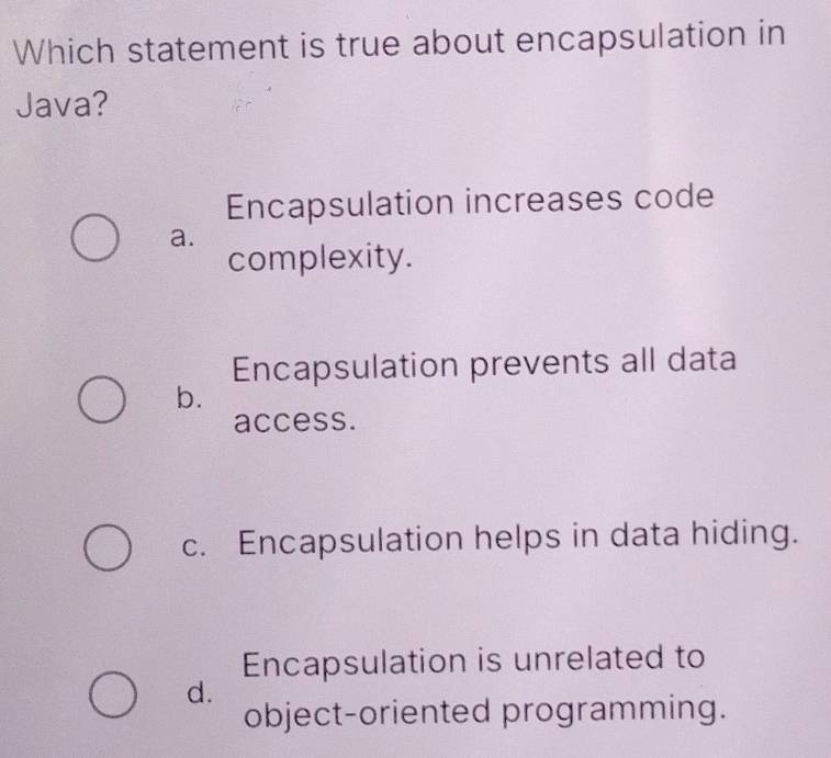 Which statement is true about encapsulation in
Java?
Encapsulation increases code
a.
complexity.
Encapsulation prevents all data
b.
access.
c. Encapsulation helps in data hiding.
Encapsulation is unrelated to
d.
object-oriented programming.