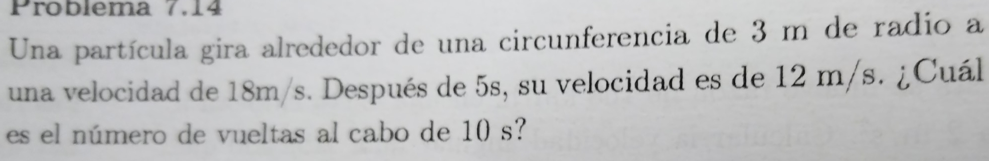 Problema 7.14 
Una partícula gira alrededor de una circunferencia de 3 m de radio a 
una velocidad de 18m/s. Después de 5s, su velocidad es de 12 m/s. ¿Cuál 
es el número de vueltas al cabo de 10 s?