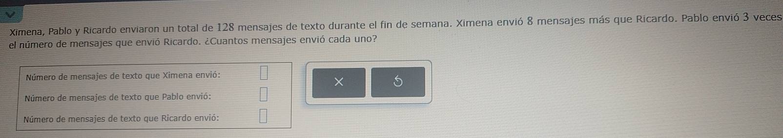 Ximena, Pablo y Ricardo enviaron un total de 128 mensajes de texto durante el fin de semana. Ximena envió 8 mensajes más que Ricardo. Pablo envió 3 veces 
el número de mensajes que envió Ricardo. ¿Cuantos mensajes envió cada uno? 
Número de mensajes de texto que Ximena envió: 
× 
Número de mensajes de texto que Pablo envió: 
Número de mensajes de texto que Ricardo envió: