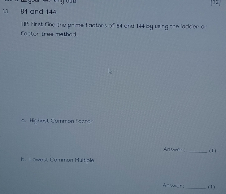 working out [12] 
1.1 84 and 144
TIP: First find the prime factors of 84 and 144 by using the ladder or 
factor tree method. 
a. Highest Common Factor 
Answer:_ (1) 
b. Lowest Common Multiple 
Answer: _(1)