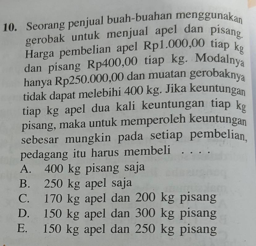 Seorang penjual buah-buahan menggunakan
gerobak untuk menjual apel dan pisang.
Harga pembelian apel Rp1.000,00 tiap kg
dan pisang Rp400,00 tiap kg. Modalnya
hanya Rp250.000,00 dan muatan gerobaknya
tidak dapat melebihi 400 kg. Jika keuntungan
tiap kg apel dua kali keuntungan tiap kg
pisang, maka untuk memperoleh keuntungan
sebesar mungkin pada setiap pembelian,
pedagang itu harus membeli . . . .
A. 400 kg pisang saja
B. 250 kg apel saja
C. 170 kg apel dan 200 kg pisang
D. 150 kg apel dan 300 kg pisang
E. 150 kg apel dan 250 kg pisang