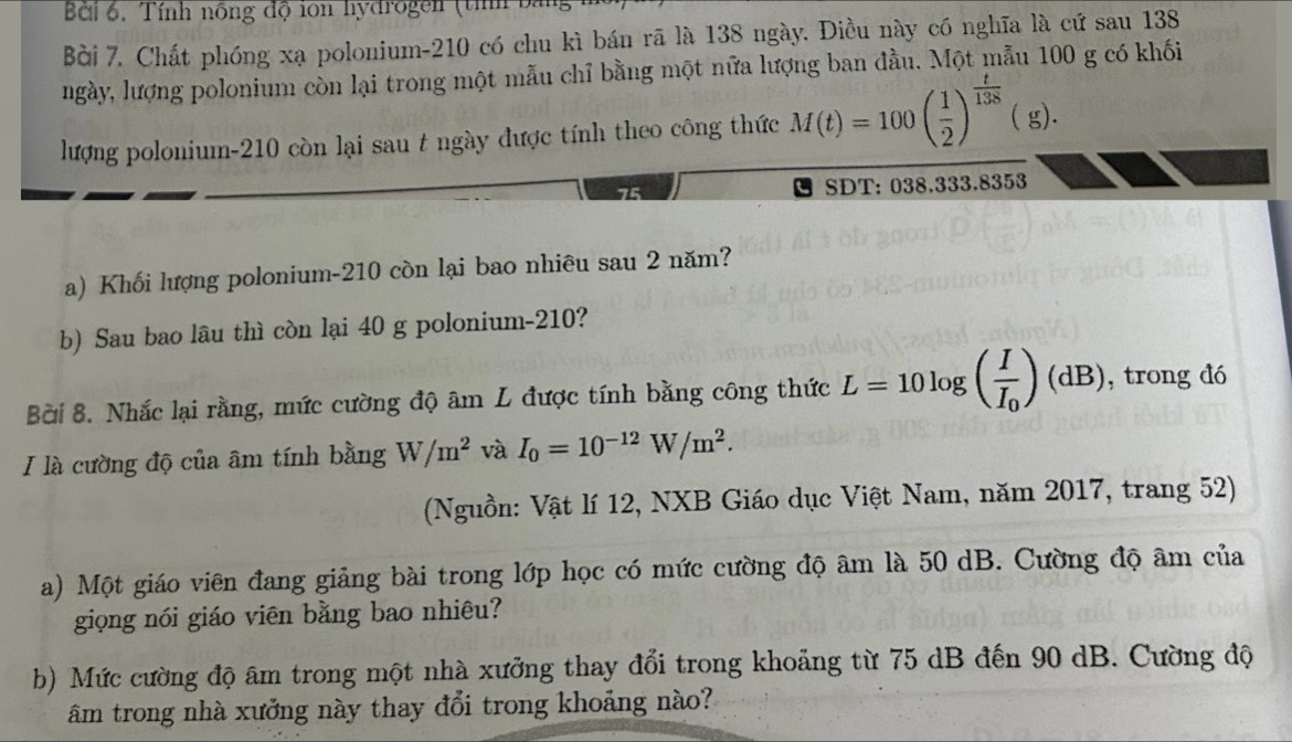 Bởi 6. Tính nồng độ ion hydrogen (tính ba 
Bởi 7. Chất phóng xạ polonium- 210 có chu kì bán rã là 138 ngày. Điều này có nghĩa là cứ sau 138
ngày, lượng polonium còn lại trong một mẫu chỉ bằng một nữa lượng ban đầu. Một mẫu 100 g có khối 
lượng polonium- 210 còn lại sau t ngày được tính theo công thức M(t)=100( 1/2 )^ t/138  ( g).
75 SDT: 038.333.8353
a) Khối lượng polonium- 210 còn lại bao nhiêu sau 2 năm? 
b) Sau bao lâu thì còn lại 40 g polonium- 210? 
Bởi 8. Nhắc lại rằng, mức cường độ âm L được tính bằng công thức L=10log (frac II_0)(dB) , trong dó 
I là cường độ của âm tính bằng W/m^2 và I_0=10^(-12)W/m^2. 
(Nguồn: Vật lí 12, NXB Giáo dục Việt Nam, năm 2017, trang 52) 
a) Một giáo viên đang giảng bài trong lớp học có mức cường độ âm là 50 dB. Cường độ âm của 
giọng nói giáo viên bằng bao nhiêu? 
b) Mức cường độ âm trong một nhà xưởng thay đổi trong khoảng từ 75 dB đến 90 dB. Cường độ 
âm trong nhà xưởng này thay đổi trong khoảng nào?