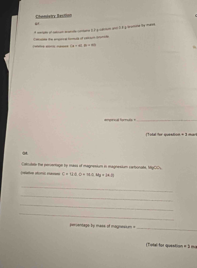 Chemistry Section 
07 
A sample of calcium bromide contains 0.2 g calcium and 0.8 g bromine by mass. 
Calculate the empirical formula of calcium bromide 
(refative atomic masses: Ca=40.Br=80) (3) 
empirical formula =_ 
(Total for question =3 marl 
Q8. 
Calculate the percentage by mass of magnesium in magnesium carbonate, MgCO_3. 
(relative atomic masses C=12.0, O=16.0, Mg=24.0)
_ 
_ 
_ 
_ 
percentage by mass of magnesium = 
_ 
(Total for question =3 ma