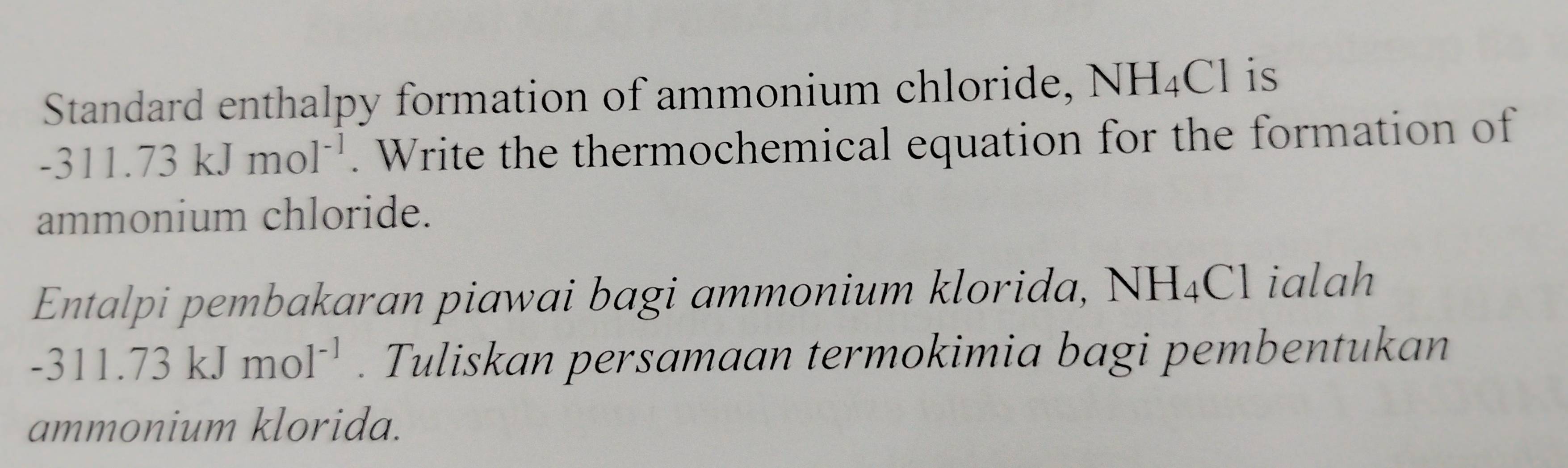 Standard enthalpy formation of ammonium chloride, NH_4Cl is
-311.73kJmol^(-1). Write the thermochemical equation for the formation of 
ammonium chloride. 
Entalpi pembakaran piawai bagi ammonium klorida, NH_4Cl ialah
-311.73kJmol^(-1). Tuliskan persamaan termokimia bagi pembentukan 
ammonium klorida.