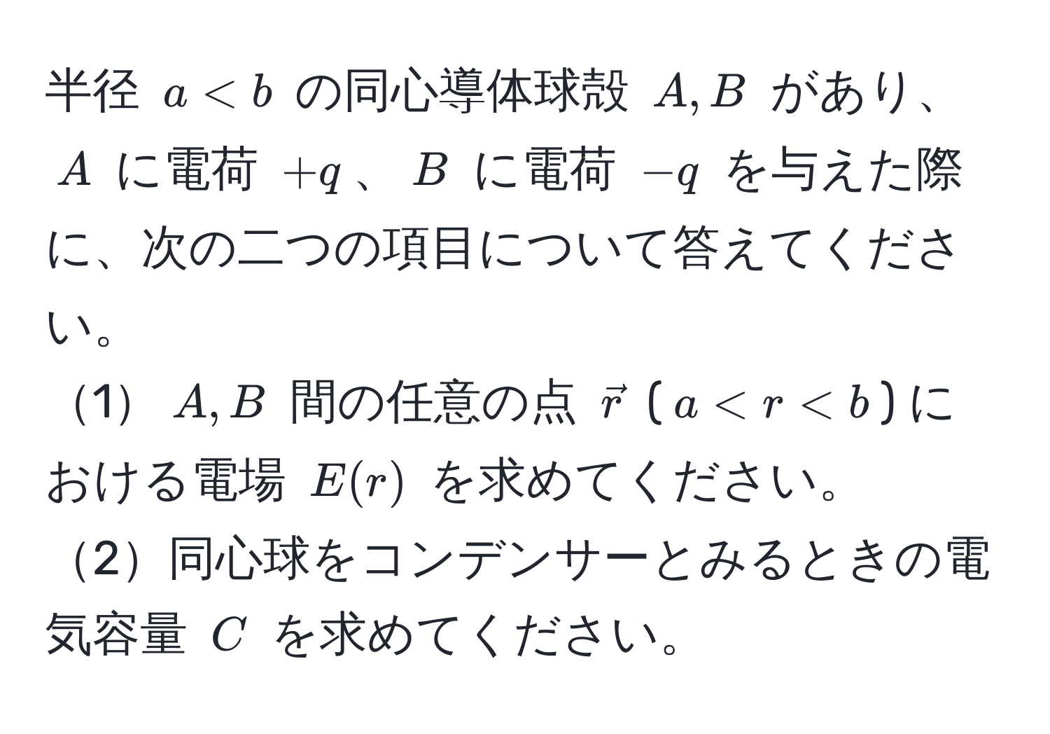 半径 $a < b$ の同心導体球殻 $A, B$ があり、$A$ に電荷 $+q$、$B$ に電荷 $-q$ を与えた際に、次の二つの項目について答えてください。  
1$A, B$ 間の任意の点 $vecr$ ($a < r < b$) における電場 $E(r)$ を求めてください。  
2同心球をコンデンサーとみるときの電気容量 $C$ を求めてください。