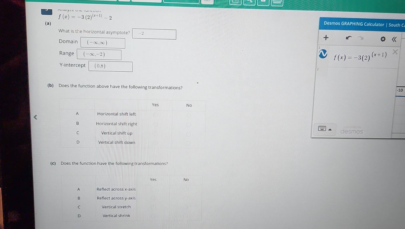 —
f(x)=-3(2)^(x+1)-2
(a) Desmos GRAPHING Calculator | South C 
What is the horizontal asymptote? 2 
Domain (-∈fty ,∈fty )
Range (-∈fty ,-2)
f(x)=-3(2)^(x+1)
Y-intercept (0,8)
(b) Does the function above have the following transformations? 
-10 
desmos 
(c) Does the function have the following transformations?