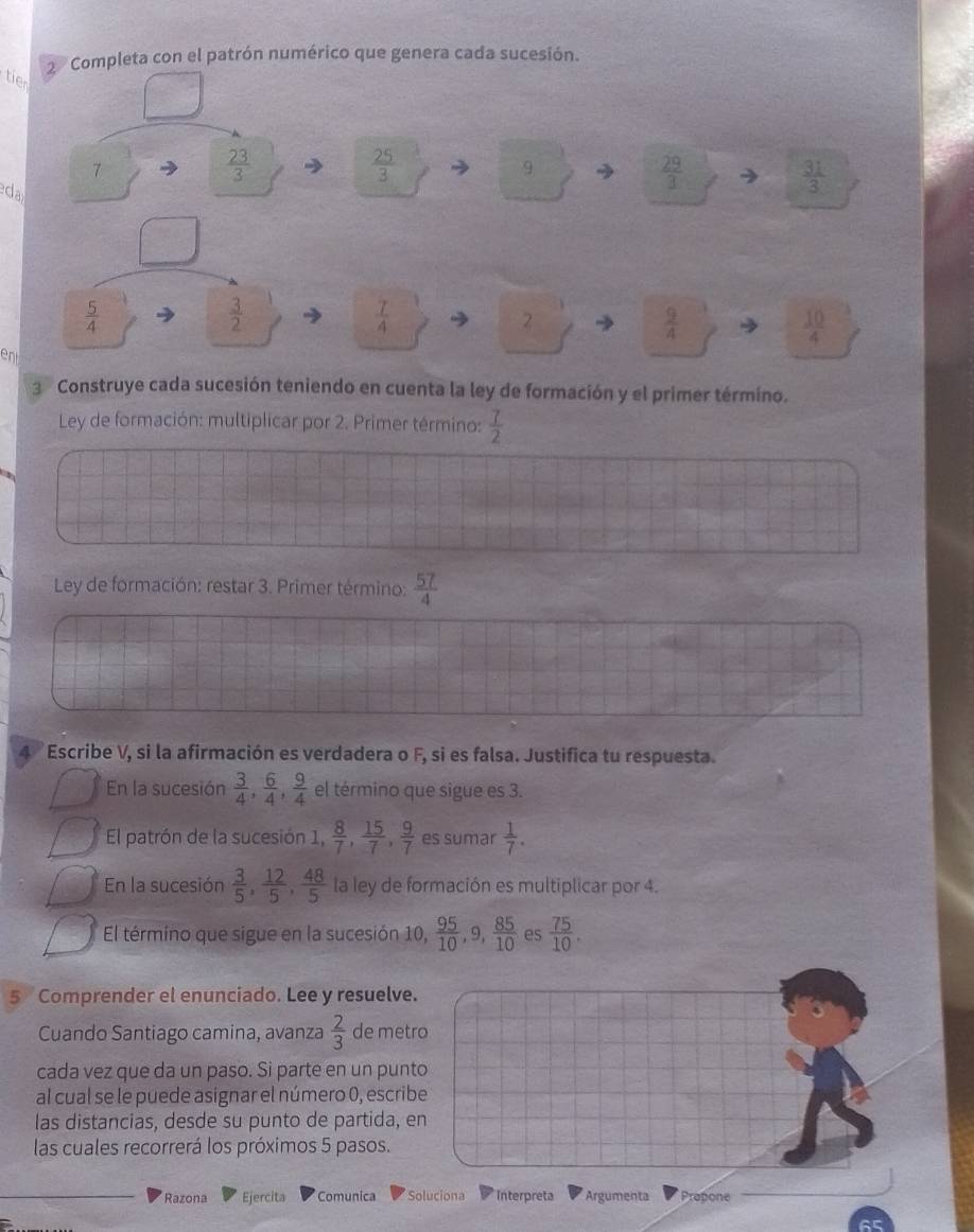 Completa con el patrón numérico que genera cada sucesión. 
tie 
7
 23/3 
 25/3 
9 
eda
 29/3 
 31/3 
 5/4 
 3/2 
 7/4 
2
 9/4 
 10/4 
en 
3 Construye cada sucesión teniendo en cuenta la ley de formación y el primer término. 
Ley de formación: multiplicar por 2. Primer término:  7/2 
Ley de formación: restar 3. Primer término:  57/4 
4 Escribe V, si la afirmación es verdadera o F, si es falsa. Justifica tu respuesta. 
En la sucesión  3/4 ,  6/4 ,  9/4  el término que sigue es 3. 
El patrón de la sucesión 1,  8/7 ,  15/7 ,  9/7  es sumar  1/7 . 
En la sucesión  3/5 ,  12/5 ,  48/5  la ley de formación es multiplicar por 4. 
El término que sigue en la sucesión 10,  95/10 , 9,  85/10  es  75/10 . 
5 Comprender el enunciado. Lee y resuelve. 
Cuando Santiago camina, avanza  2/3  de metro 
cada vez que da un paso. Si parte en un punto 
al cual se le puede asignar el número 0, escribe 
las distancias, desde su punto de partida, en 
las cuales recorrerá los próximos 5 pasos. 
Razona Ejercita Comunica Soluciona Interpreta Argumenta Propone