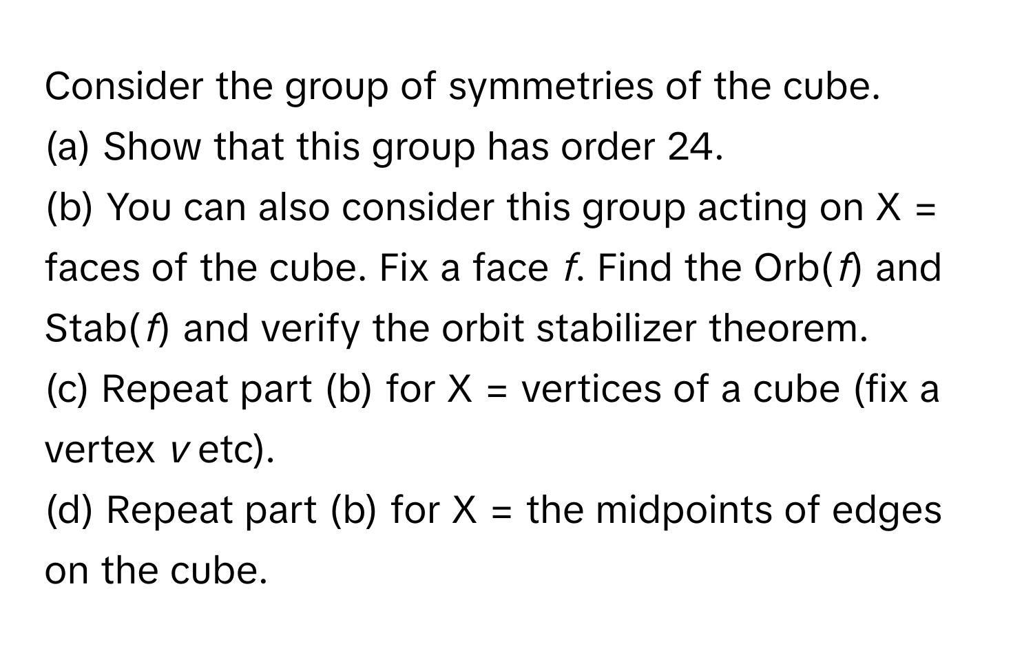 Consider the group of symmetries of the cube. 
(a) Show that this group has order 24. 
(b) You can also consider this group acting on X = faces of the cube. Fix a face *f*. Find the Orb(*f*) and Stab(*f*) and verify the orbit stabilizer theorem. 
(c) Repeat part (b) for X = vertices of a cube (fix a vertex *v* etc). 
(d) Repeat part (b) for X = the midpoints of edges on the cube.