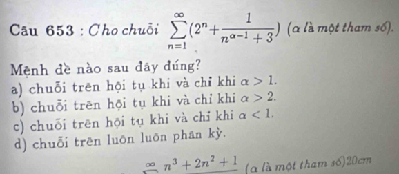 Cho chuỗi sumlimits _(n=1)^(∈fty)(2^n+ 1/n^(a-1)+3 ) (a là một tham số).
Mệnh đề nào sau đãy đúng?
a) chuỗi trēn hội tụ khi và chỉ khi alpha >1.
b) chuỗi trên hội tụ khi và chỉ khi alpha >2.
c) chuỗi trên hội tụ khi và chỉ khi alpha <1</tex>.
d) chuỗi trēn luōn luōn phan kỳ.
 30/□   n^3+2n^2+1 (à là một tham số) 20cm