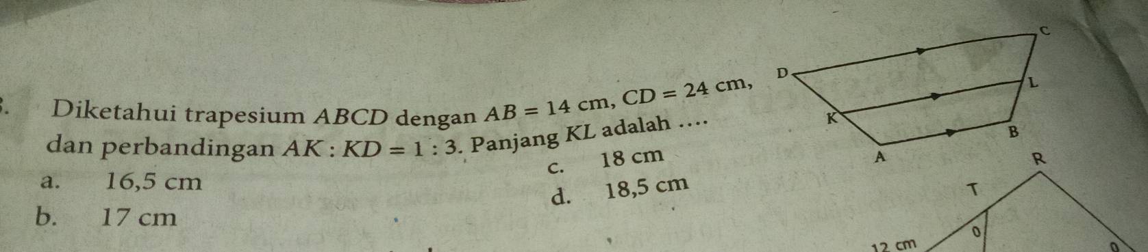 AB=14cm, CD=24cm 、
、 Diketahui trapesium ABCD dengan 
dan perbandingan AK:KD=1:3. Panjang KL adalah ….
c. 18 cm
a. 16,5 cm T
d. 18,5 cm
b. 17 cm
0
12 cm o