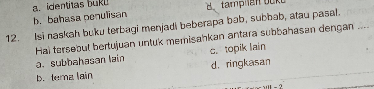 a. identitas buku
d. tampilan buku
b. bahasa penulisan
12. Isi naskah buku terbagi menjadi beberapa bab, subbab, atau pasal.
Hal tersebut bertujuan untuk memisahkan antara subbahasan dengan ....
a. subbahasan lain c. topik lain
b. tema lain d. ringkasan
- 2