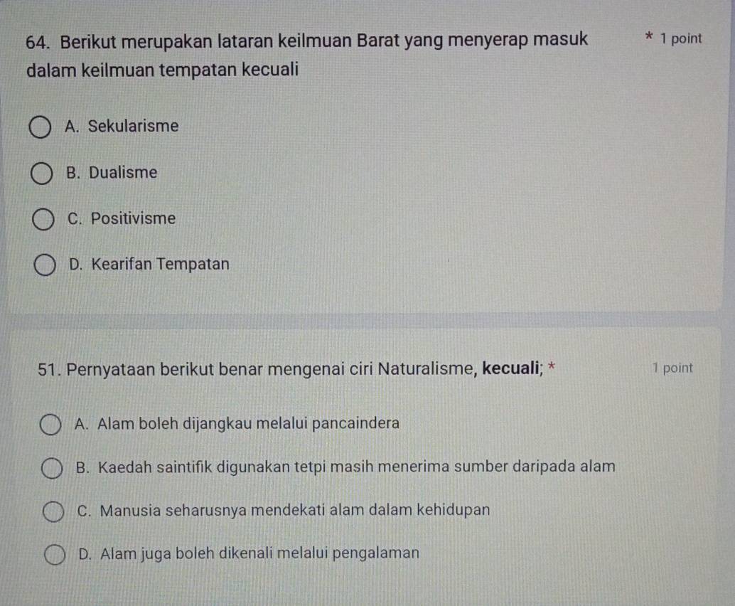 Berikut merupakan lataran keilmuan Barat yang menyerap masuk * 1 point
dalam keilmuan tempatan kecuali
A. Sekularisme
B. Dualisme
C. Positivisme
D. Kearifan Tempatan
51. Pernyataan berikut benar mengenai ciri Naturalisme, kecuali; * 1 point
A. Alam boleh dijangkau melalui pancaindera
B. Kaedah saintifik digunakan tetpi masih menerima sumber daripada alam
C. Manusia seharusnya mendekati alam dalam kehidupan
D. Alam juga boleh dikenali melalui pengalaman