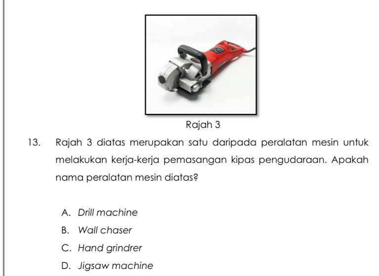 Rajah 3
13. Rajah 3 diatas merupakan satu daripada peralatan mesin untuk
melakukan kerja-kerja pemasangan kipas pengudaraan. Apakah
nama peralatan mesin diatas?
A. Drill machine
B. Wall chaser
C. Hand grindrer
D. Jigsaw machine