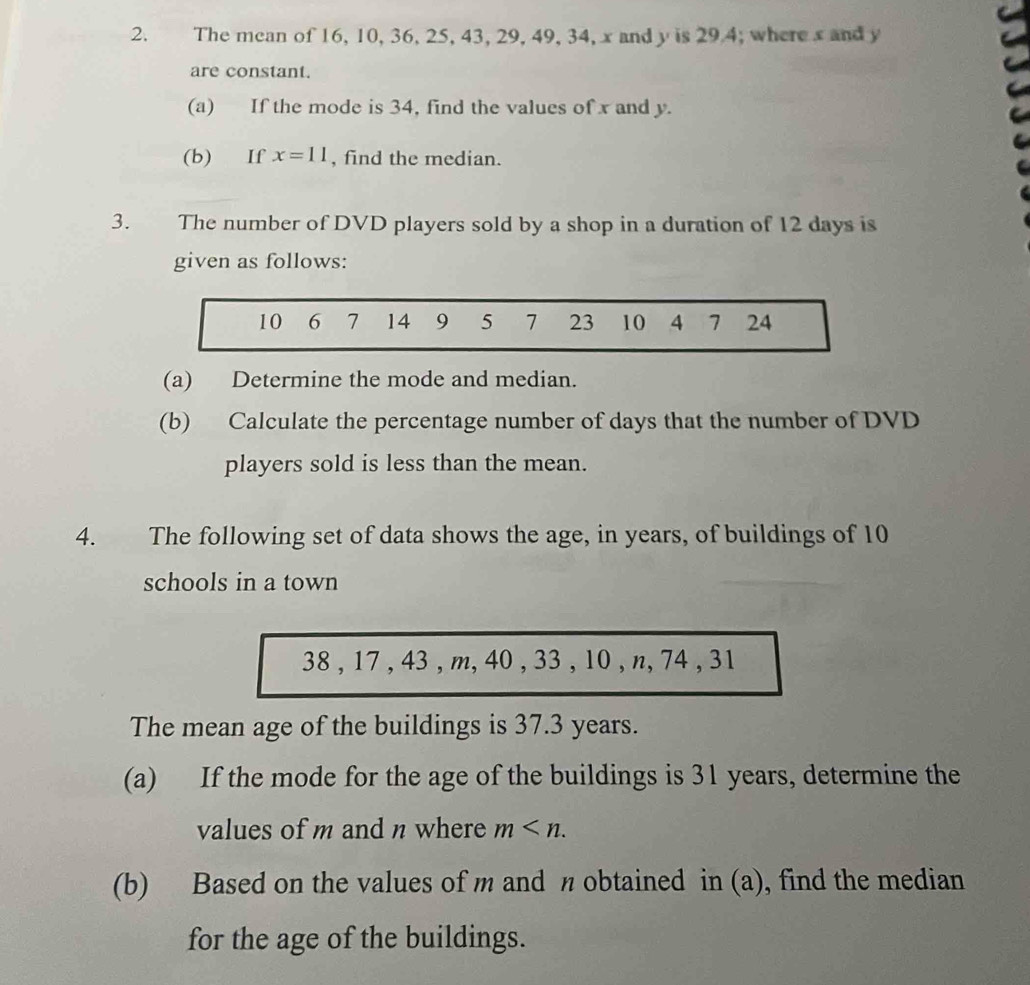 The mean of 16, 10, 36, 25, 43, 29, 49, 34, x and y is 29.4; where x and y
are constant. 
(a) If the mode is 34, find the values of x and y. 
(b) If x=11 , find the median. 
3. The number of DVD players sold by a shop in a duration of 12 days is 
given as follows:
10 6 7 14 9 5 7 23 10 4 7 24
(a) Determine the mode and median. 
(b) Calculate the percentage number of days that the number of DVD 
players sold is less than the mean. 
4. The following set of data shows the age, in years, of buildings of 10
schools in a town
38 , 17 , 43 , m, 40 , 33 , 10 , n, 74 , 31
The mean age of the buildings is 37.3 years. 
(a) If the mode for the age of the buildings is 31 years, determine the 
values of m and n where m . 
(b) Based on the values of m and η obtained in (a), find the median 
for the age of the buildings.