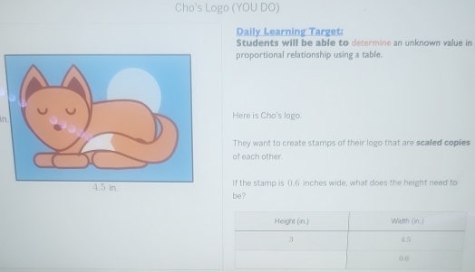 Cho's Logo (YOU DO) 
Daily Learning Target: 
Students will be able to determine an unknown value in 
proportional relationship using a table. 
in. Here is Cho's logo. 
They want to create stamps of their logo that are scaled copies 
of each other. 
If the stamp is (.6 inches wide, what does the height need to 
be?