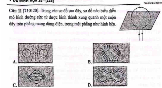 Đe minh HÇa 28 · (228) Học đã khẳng đình m
Câu 11 [ 710120 ]: Trong các sơ đồ sau đây, sơ đồ nào biểu diễn
mô hình đường sức từ được hình thành xung quanh một cuộn
dây tròn phẳng mang dòng điện, trong mặt phẳng như hình bên.
A.
B.
C.