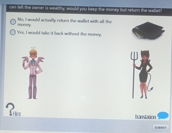 can tell the owner is wealthy, would you keep the money but return the wallet?
No, I would actually return the wallet with all the
money.
Yes, I would take it back without the money.
Translation
SUBMIT