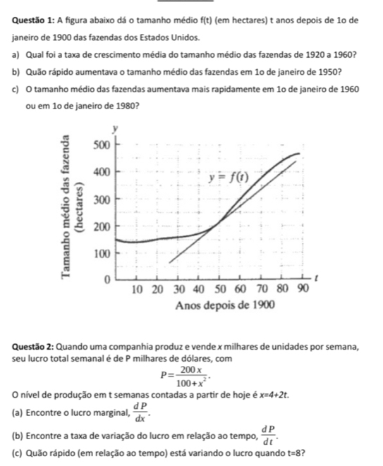 A figura abaixo dá o tamanho médio f(t) (em hectares) t anos depois de 1o de
janeiro de 1900 das fazendas dos Estados Unidos.
a) Qual foi a taxa de crescimento média do tamanho médio das fazendas de 1920 a 1960?
b) Quão rápido aumentava o tamanho médio das fazendas em 1o de janeiro de 1950?
c) O tamanho médio das fazendas aumentava mais rapidamente em 1o de janeiro de 1960
ou em 1o de janeiro de 1980?
Questão 2: Quando uma companhia produz e vende x milhares de unidades por semana,
seu lucro total semanal é de P milhares de dólares, com
P= 200x/100+x^2 .
O nível de produção em t semanas contadas a partir de hoje é x=4+2t.
(a) Encontre o lucro marginal,  dP/dx .
(b) Encontre a taxa de variação do lucro em relação ao tempo,  dP/dt .
(c) Quão rápido (em relação ao tempo) está variando o lucro quando t=8 2