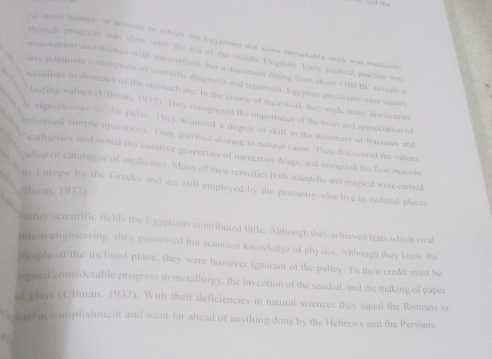 caed bradtel of science in which the Eeyphans did some remarkable work was medicine 
though proghcss was show until the era of the middic kingdom. Early medical practce ws 
inservation and tainted with superstition, but a docoment dating from aboss 1709 BC revesls s 
irle adequate conception of scientific diagnosts and treatment. Egypan physicians were mainly 
seialists in diseases of the stomach ere. In the course of their work they made uany discoverses 
lasting values (Uilman, 1932). They recogmzed the importance of the heart and sppreciation of 
signleance on the pulse. They acquired a degree of skill in the treatmem of fractures and 
rformed simple operations. They ascribed disease to natural cause. They discovered the values 
eatharties and noted the curative properties of numerous drugs, and compiled the first auteria 
ofea or catalogue of medicines. Many of their remedies hoth scientific and magical were carried 
in Europe by the Greeks and are still employed by the peasantry who live in isolated places 
man, 1932) 
other scientific fields the Egyptians contributed little. Although they achieved feats which rival 
odern engineering, they possessed but scantiest knowledge of physics. Albough they knesw the 
neiple of the inclined plane, they were however ignorant of the pulley. To their credit must be 
simed considerable progress in metallurgy, the invention of the sundial, and the making of paper 
id plass (Ullman, 1932). With their deficiencies in natural sciences they equal the Romans in 
tual accomplishment and went far ahead of anything done by the Hebrews and the Persians